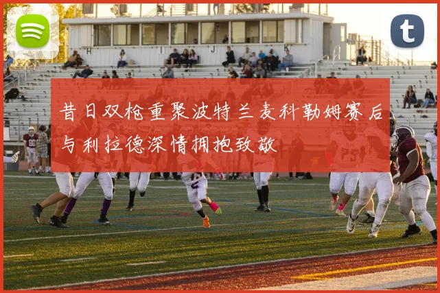 昔日双枪重聚波特兰麦科勒姆赛后与利拉德深情拥抱致敬