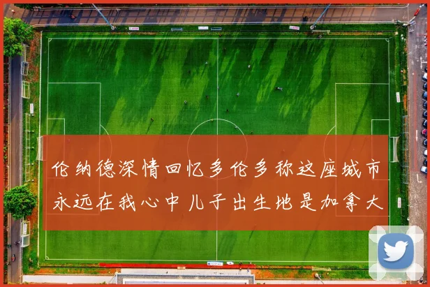 伦纳德深情回忆多伦多称这座城市永远在我心中儿子出生地是加拿大