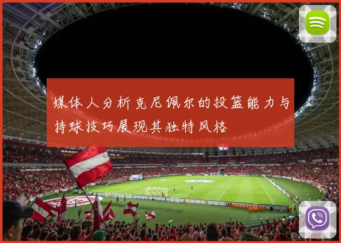媒体人分析克尼佩尔的投篮能力与持球技巧展现其独特风格