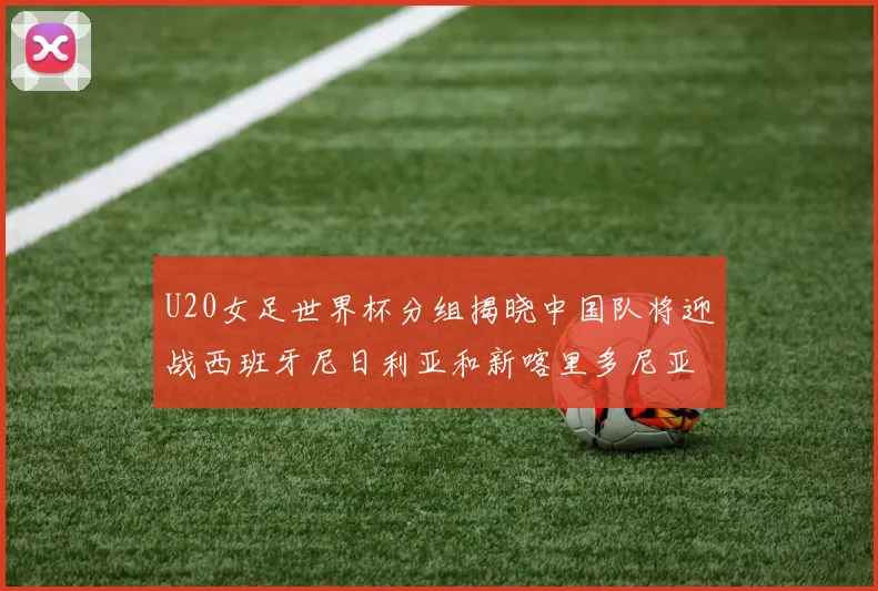 U20女足世界杯分组揭晓中国队将迎战西班牙尼日利亚和新喀里多尼亚