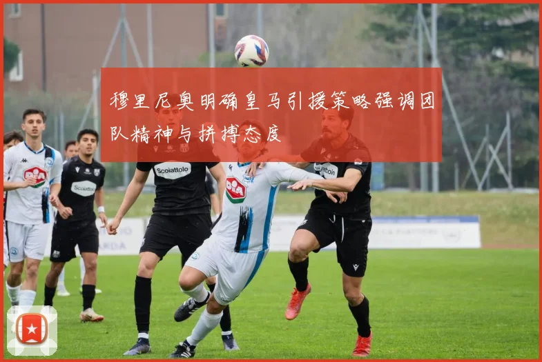 穆里尼奥明确皇马引援策略强调团队精神与拼搏态度