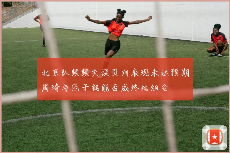北京队频频失误贝利表现未达预期周琦与范子铭能否成终结组合