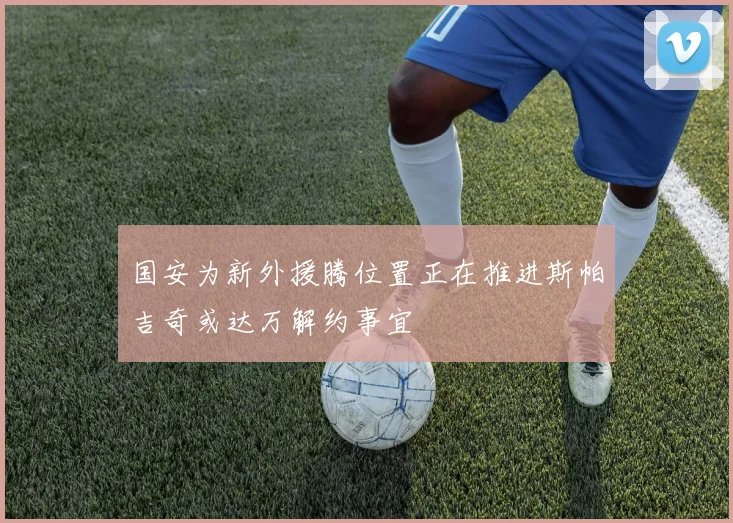 国安为新外援腾位置正在推进斯帕吉奇或达万解约事宜