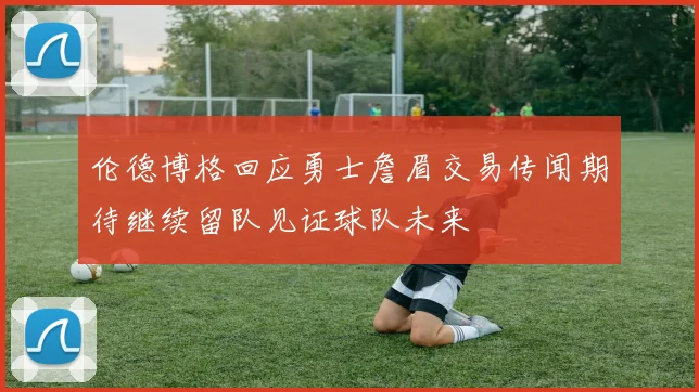 伦德博格回应勇士詹眉交易传闻期待继续留队见证球队未来