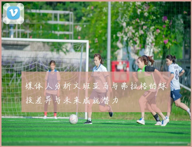 媒体人分析文班亚马与弗拉格的球技差异与未来成就潜力