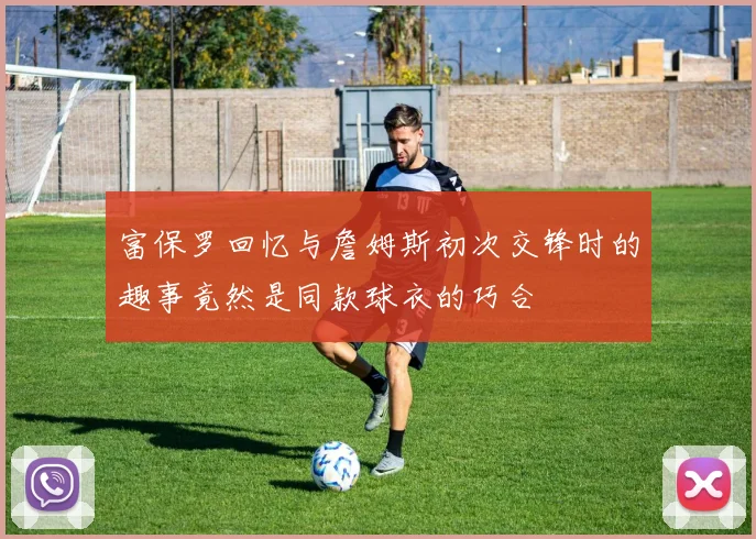 富保罗回忆与詹姆斯初次交锋时的趣事竟然是同款球衣的巧合