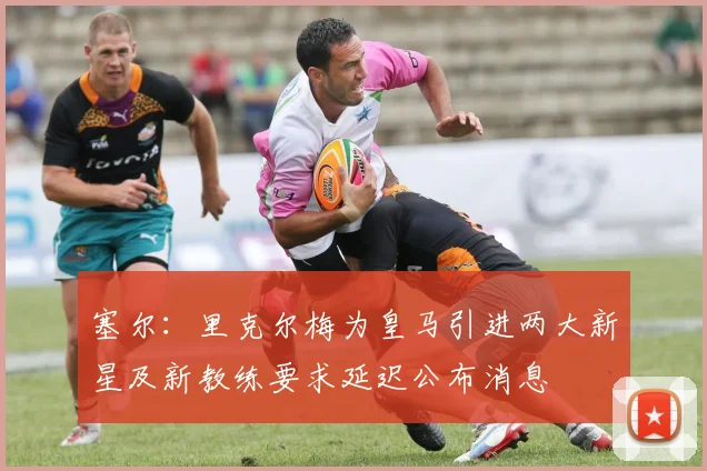 塞尔：里克尔梅为皇马引进两大新星及新教练要求延迟公布消息