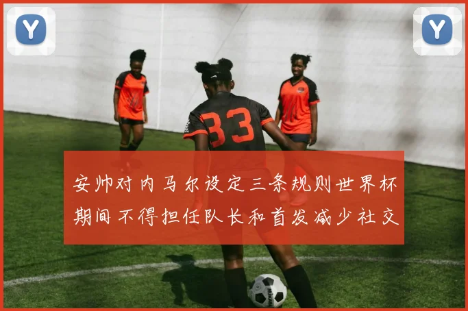安帅对内马尔设定三条规则世界杯期间不得担任队长和首发减少社交媒体使用