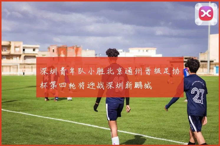深圳青年队小胜北京通州晋级足协杯第四轮将迎战深圳新鹏城