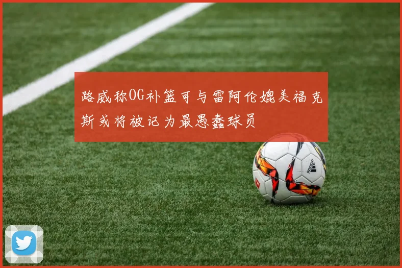 路威称OG补篮可与雷阿伦媲美福克斯或将被记为最愚蠢球员