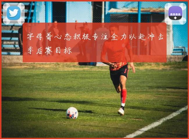 字母哥心态积极专注全力以赴冲击季后赛目标